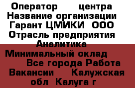 Оператор Call-центра › Название организации ­ Гарант-ЦМИКИ, ООО › Отрасль предприятия ­ Аналитика › Минимальный оклад ­ 17 000 - Все города Работа » Вакансии   . Калужская обл.,Калуга г.